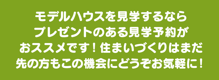 モデルハウスを見学するならプレゼントのある見学予約がおススメです！住まいづくりはまだ先の方もこの機会にどうぞお気軽に！