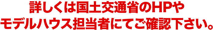 詳しくは国土交通省のHPやモデルハウス担当者にてご確認下さい。