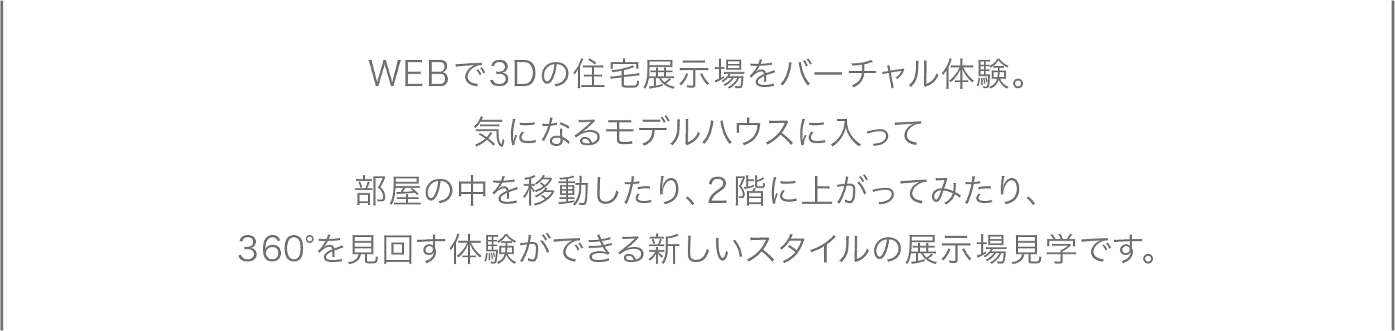 WEBで3Dの住宅展示場をバーチャル体験。会場を一回りしたり、気になったモデルハウスに入ってみたり。部屋の中を移動したり、2階に上がってみたり、360°を見回す体験ができる新しいスタイルの展示場見学です。