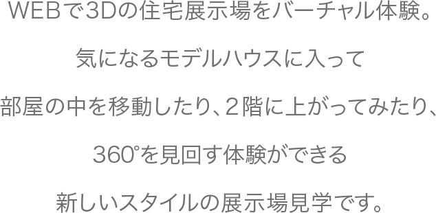 WEBで3Dの住宅展示場をバーチャル体験。会場を一回りしたり、気になったモデルハウスに入ってみたり。部屋の中を移動したり、2階に上がってみたり、360°を見回す体験ができる新しいスタイルの展示場見学です。