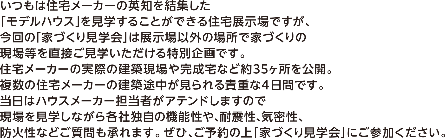 いつもは住宅メーカーの英知を結集した「モデルハウス」を見学することができる住宅展示場ですが、今回の「家づくり見学会」は展示場以外の場所で家づくりの現場等を直接ご見学いただける特別企画です。住宅メーカーの実際の建築現場や完成宅など約35ヶ所を公開。複数の住宅メーカーの建築途中が見られる貴重な4日間です。当日はハウスメーカー担当者がアテンドしますので現場を見学しながら各社独自の機能性や、耐震性、機密性、防火性などご質問も承れます。ぜひ、ご予約の上「家づくり見学会」にご参加ください。