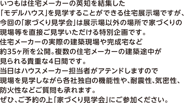 いつもは住宅メーカーの英知を結集した「モデルハウス」を見学することができる住宅展示場ですが、今回の「家づくり見学会」は展示場以外の場所で家づくりの現場等を直接ご見学いただける特別企画です。住宅メーカーの実際の建築現場や完成宅など約35ヶ所を公開。複数の住宅メーカーの建築途中が見られる貴重な4日間です。当日はハウスメーカー担当者がアテンドしますので現場を見学しながら各社独自の機能性や、耐震性、機密性、防火性などご質問も承れます。ぜひ、ご予約の上「家づくり見学会」にご参加ください。