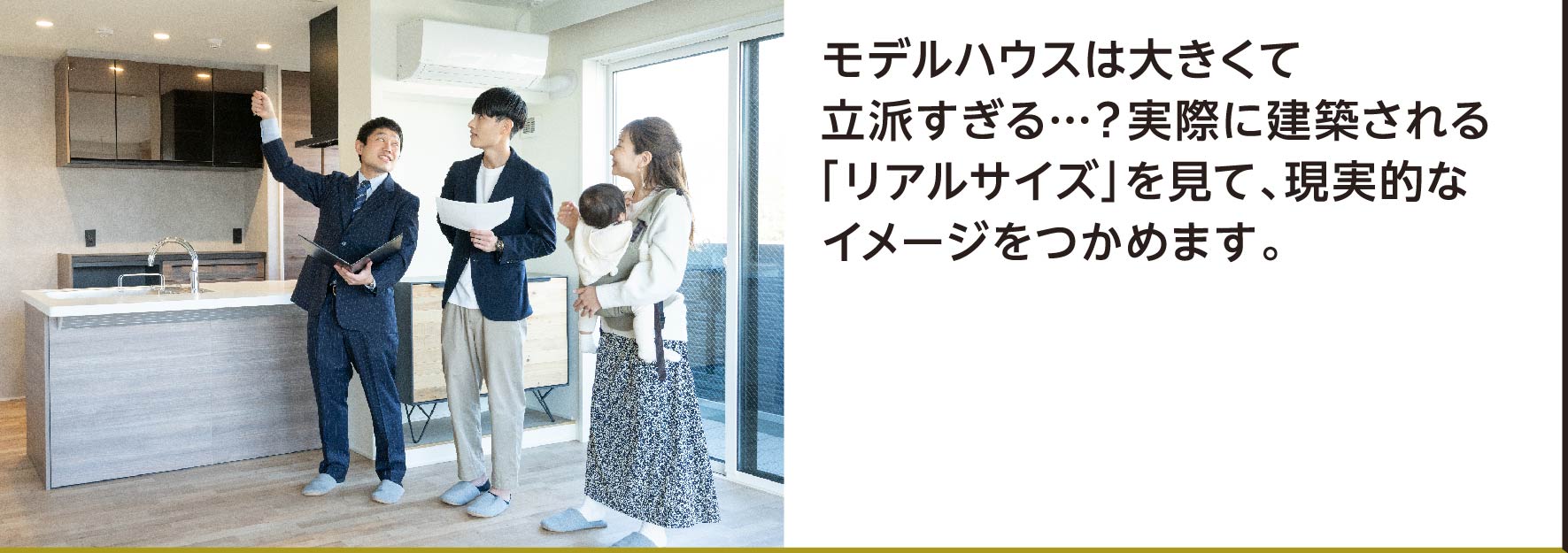 モデルハウスは大きくて立派すぎる…？実際に建築される「リアルサイズ」を見て、現実的なイメージをつかめます。