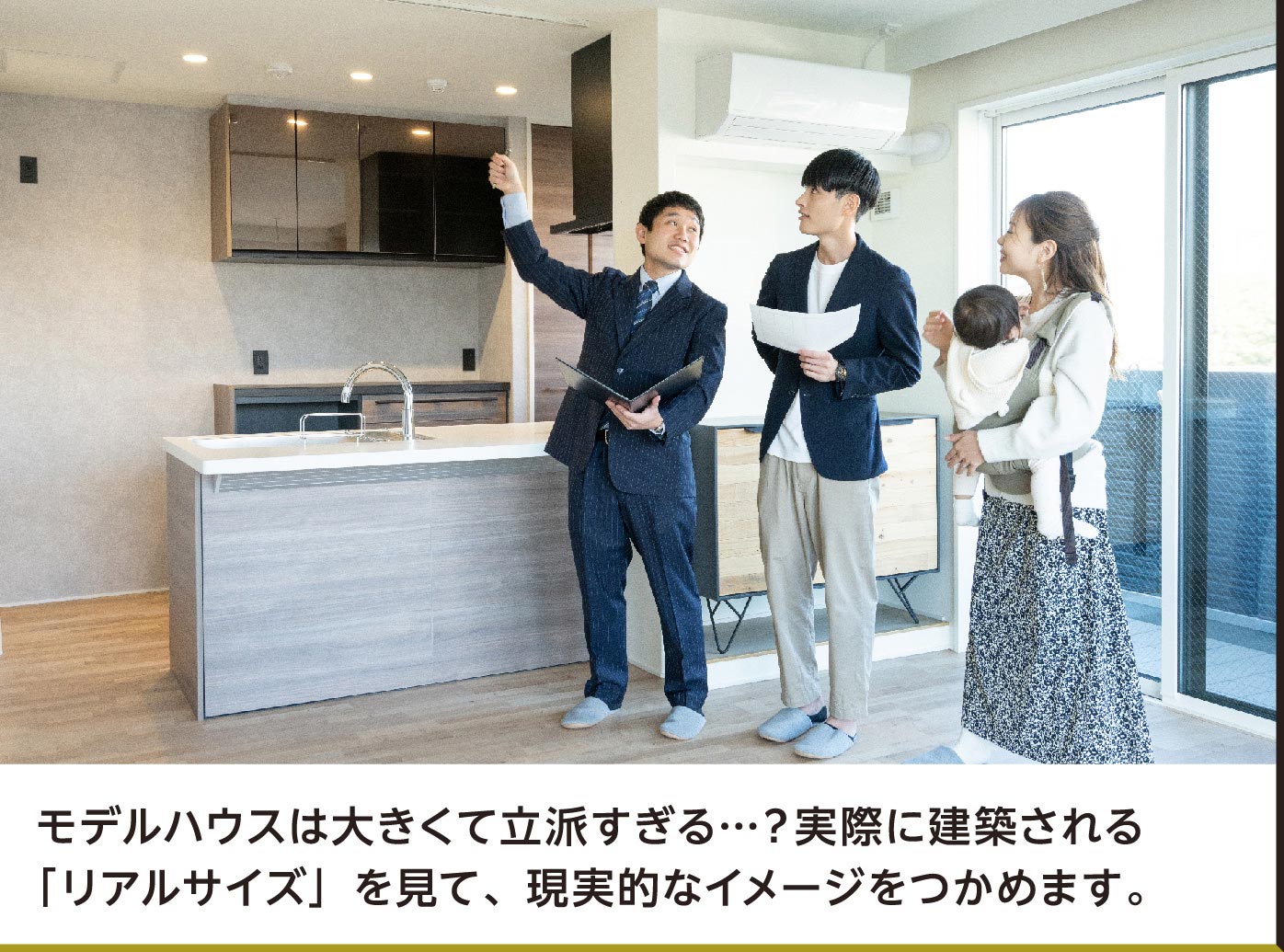 モデルハウスは大きくて立派すぎる…？実際に建築される「リアルサイズ」を見て、現実的なイメージをつかめます。