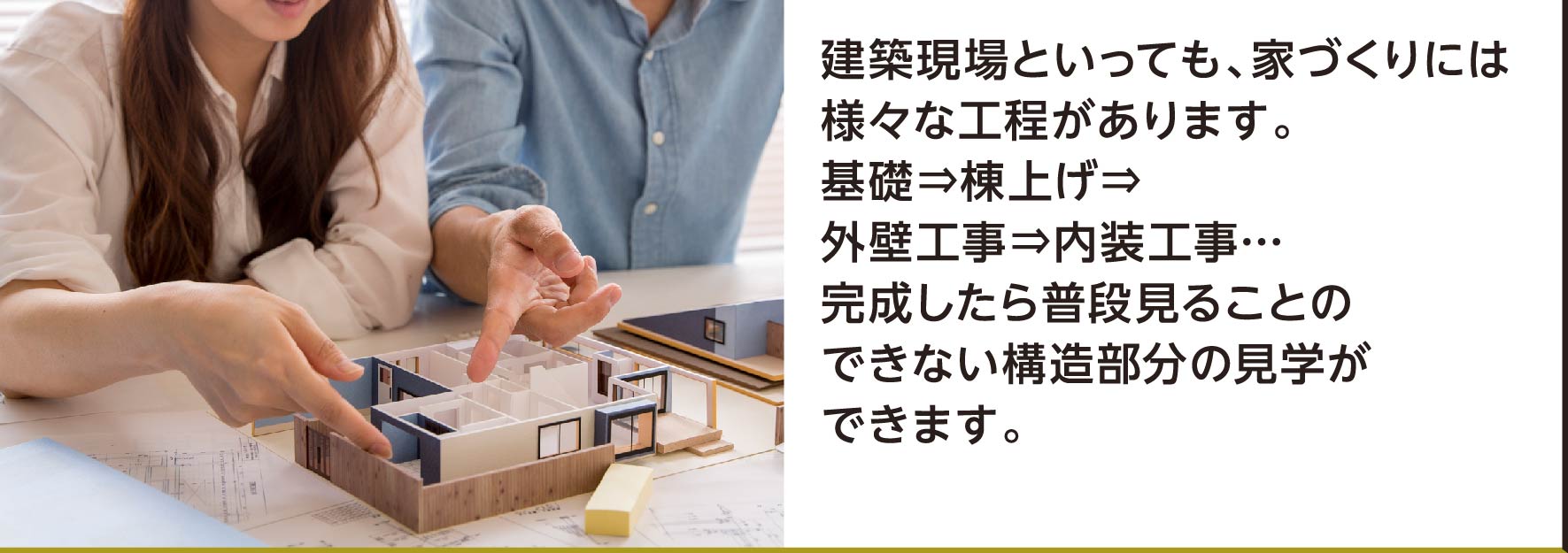 建築現場といっても、家づくりには様々な工程があります。基礎⇒棟上げ⇒外壁工事⇒内装工事…完成したら普段見ることのできない構造部分の見学ができます。