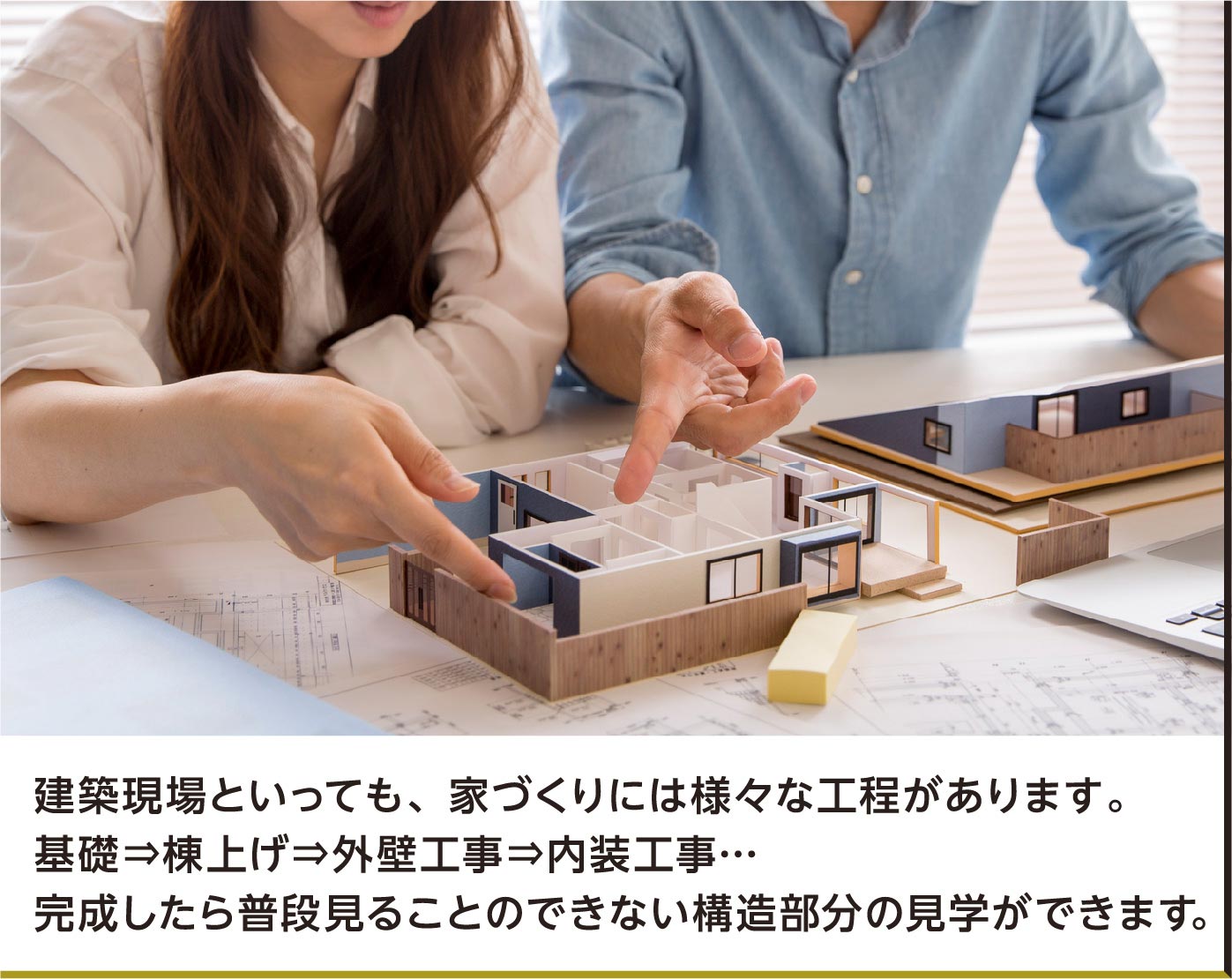 建築現場といっても、家づくりには様々な工程があります。基礎⇒棟上げ⇒外壁工事⇒内装工事…完成したら普段見ることのできない構造部分の見学ができます。