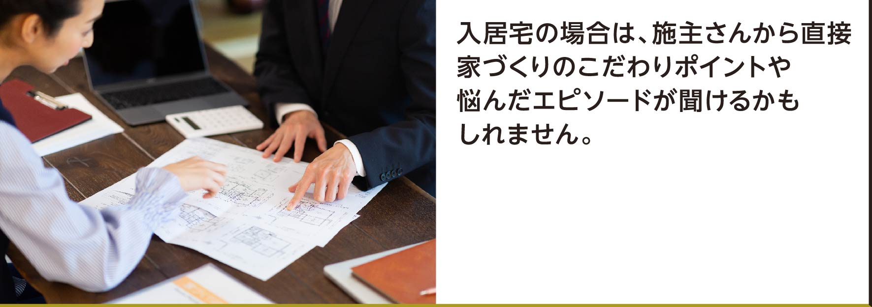 入居宅の場合は、施主さんから直接家づくりのこだわりポイントや悩んだエピソードが聞けるかもしれません。