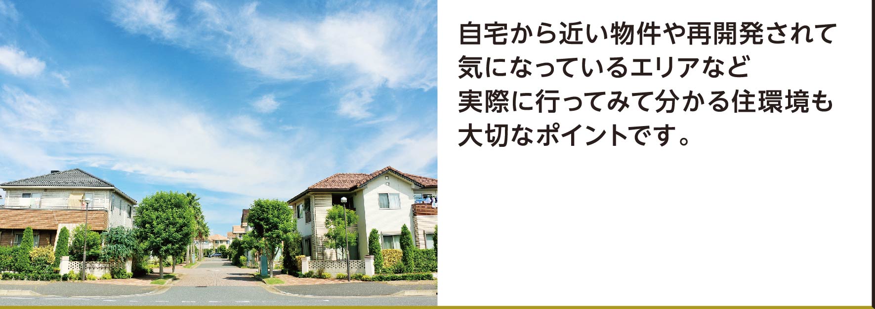 自宅から近い物件や再開発されて気になっているエリアなど実際に行ってみて分かる住環境も大切なポイントです。