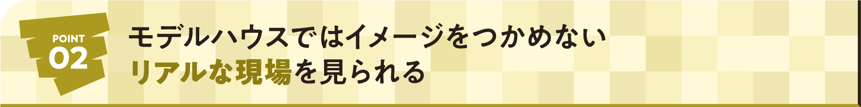 POINT02 モデルハウスではイメージをつかめないリアルな現場を見られる