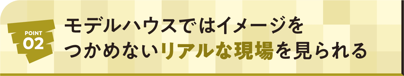 POINT02 モデルハウスではイメージをつかめないリアルな現場を見られる