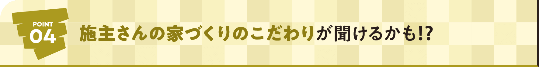 POINT04 施主さんの家づくりのこだわりが聞けるかも⁉