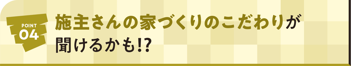 POINT04 施主さんの家づくりのこだわりが聞けるかも⁉