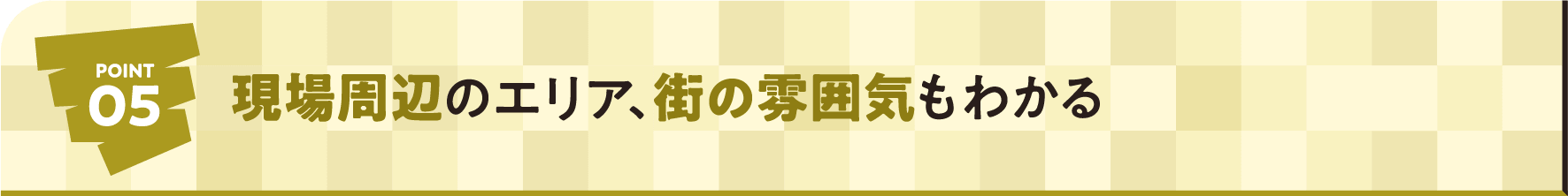 POINT05 現場周辺のエリア、街の雰囲気もわかる