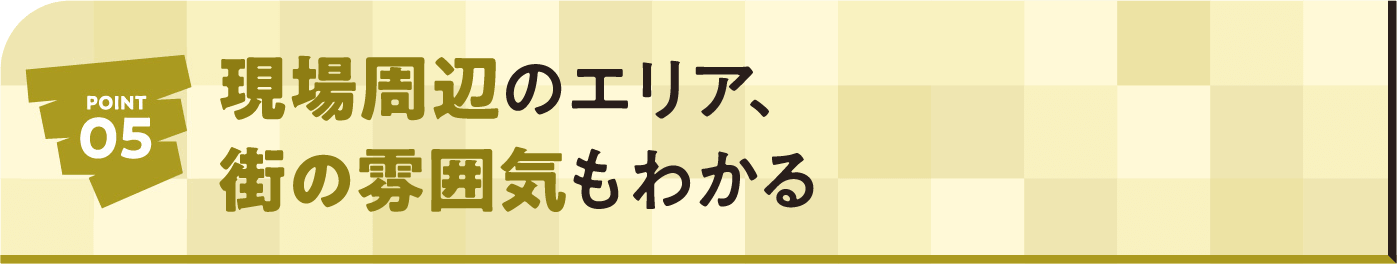 POINT05 現場周辺のエリア、街の雰囲気もわかる