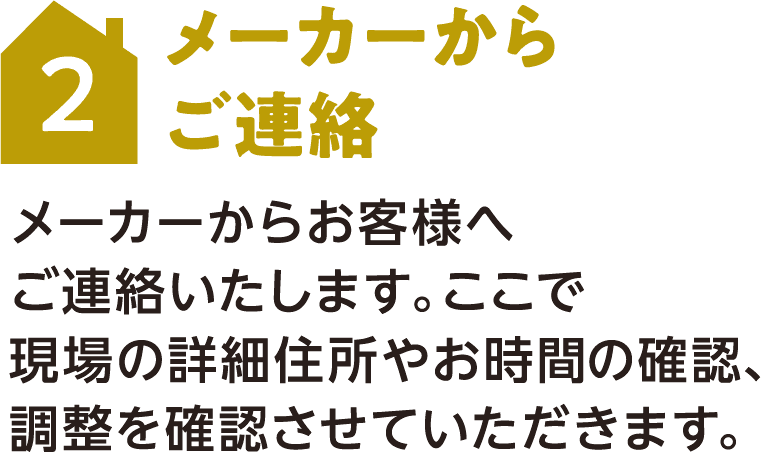 2 メーカーからご連絡 メーカーからお客様へご連絡いたします。ここで現場の詳細住所やお時間の確認、調整を確認させていただきます。