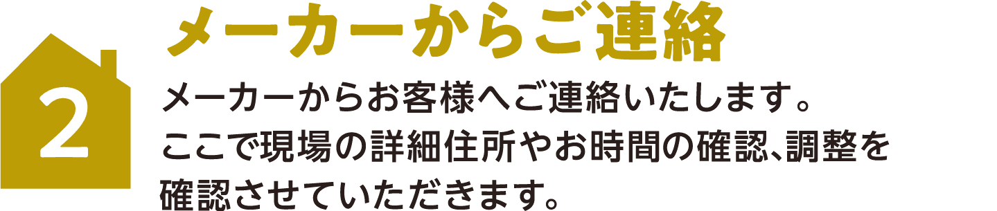 2 メーカーからご連絡 メーカーからお客様へご連絡いたします。ここで現場の詳細住所やお時間の確認、調整を確認させていただきます。