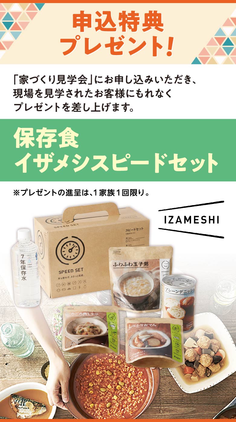 申込特典プレゼント！ 「家づくり見学会」にお申し込みいただき、現場と見学されたお客様にもれなくプレゼントを差し上げます。 イザメシスピードセット ※プレゼントの進呈は、1家族1回限り。