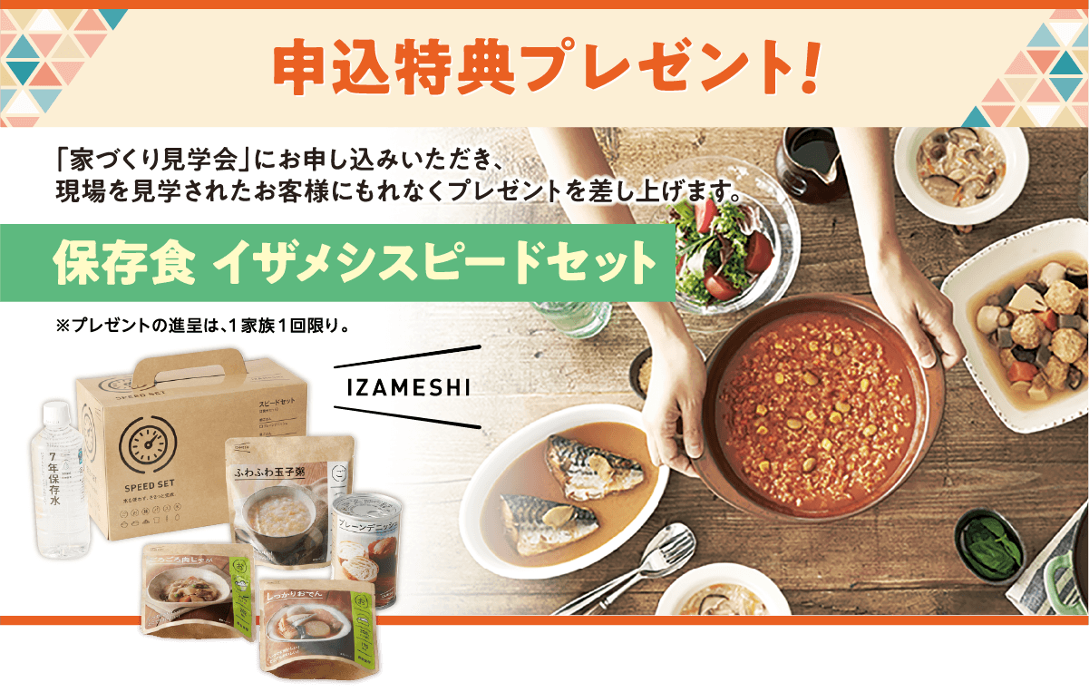 申込特典プレゼント！ 「家づくり見学会」にお申し込みいただき、現場と見学されたお客様にもれなくプレゼントを差し上げます。 イザメシスピードセット ※プレゼントの進呈は、1家族1回限り。