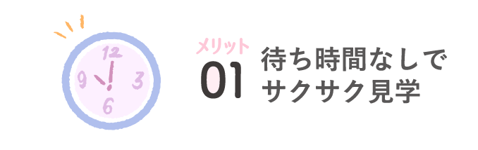 メリット01 待ち時間なしでサクサク見学