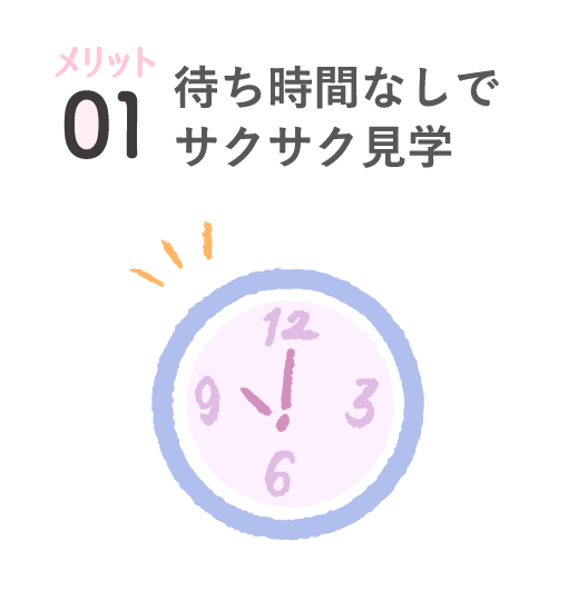 メリット01 待ち時間なしでサクサク見学