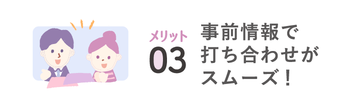 メリット03 事前情報で打ち合わせがスムーズ！